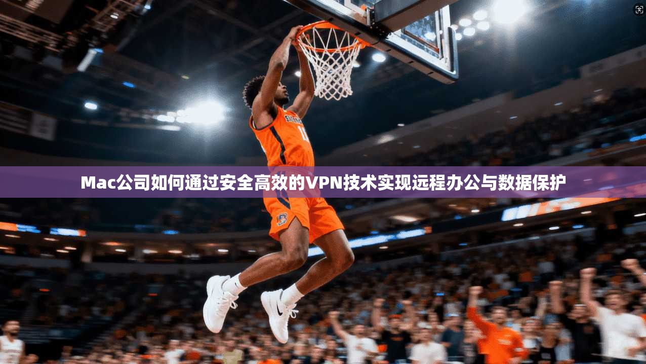 Mac公司如何通过安全高效的VPN技术实现远程办公与数据保护