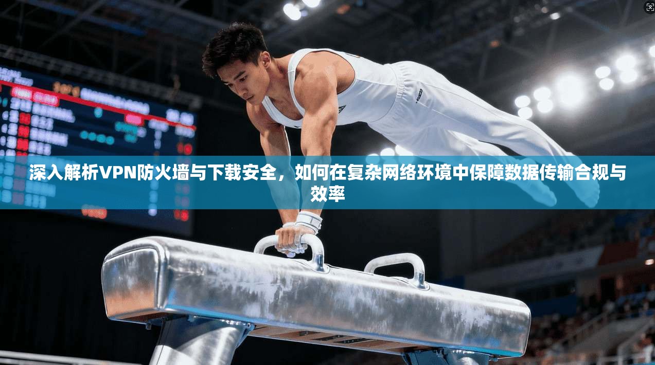 深入解析VPN防火墙与下载安全，如何在复杂网络环境中保障数据传输合规与效率