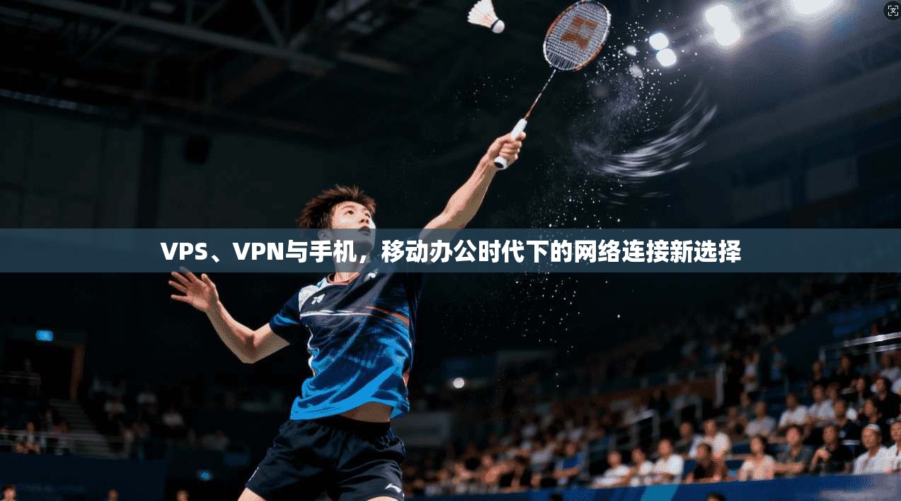 VPS、VPN与手机，移动办公时代下的网络连接新选择