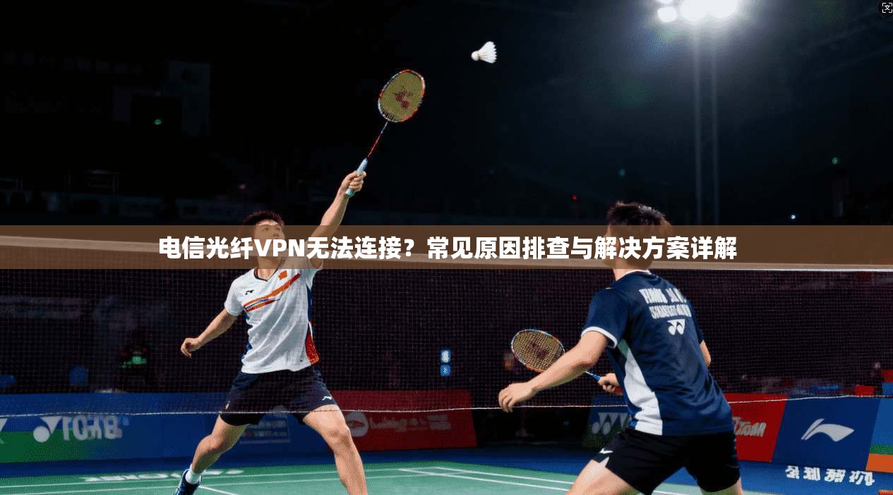 电信光纤VPN无法连接？常见原因排查与解决方案详解