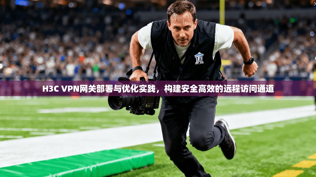 H3C VPN网关部署与优化实践,构建安全高效的远程访问通道