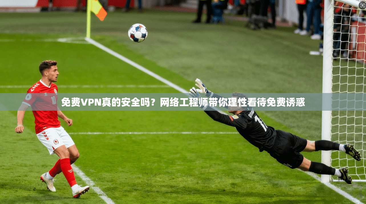 免费VPN真的安全吗？网络工程师带你理性看待免费诱惑