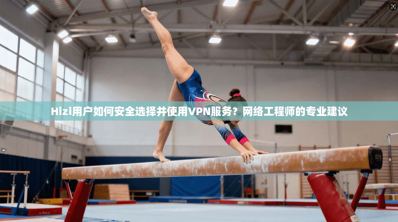 Hizi用户如何安全选择并使用VPN服务？网络工程师的专业建议