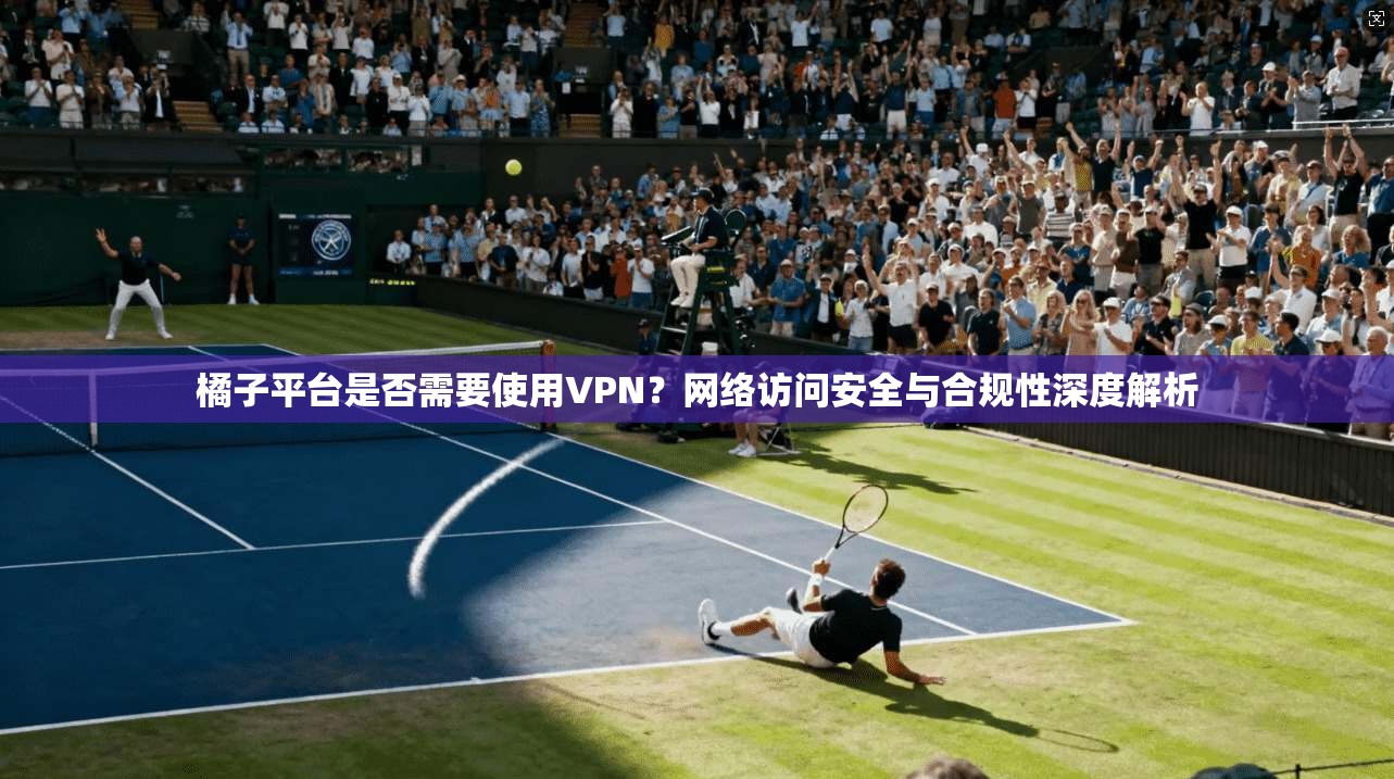 橘子平台是否需要使用VPN？网络访问安全与合规性深度解析