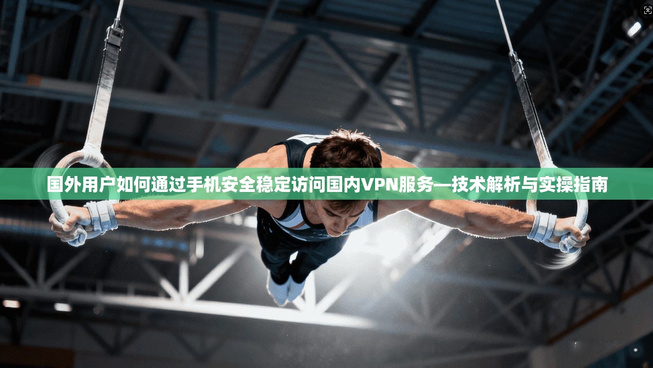 国外用户如何通过手机安全稳定访问国内VPN服务—技术解析与实操指南 国外用户如何通过手机安全稳定访问国内VPN服务—技术解析与实操指南