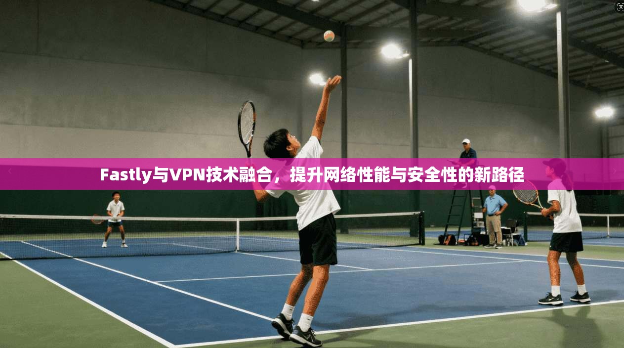 Fastly与VPN技术融合，提升网络性能与安全性的新路径
