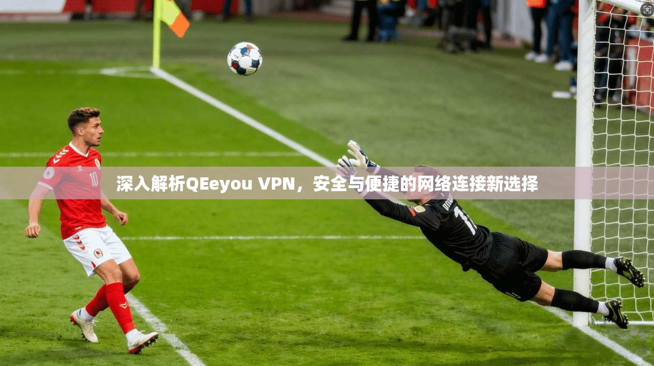 深入解析QEeyou VPN，安全与便捷的网络连接新选择