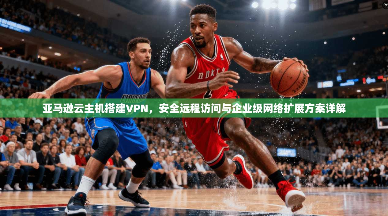 亚马逊云主机搭建VPN,安全远程访问与企业级网络扩展方案详解