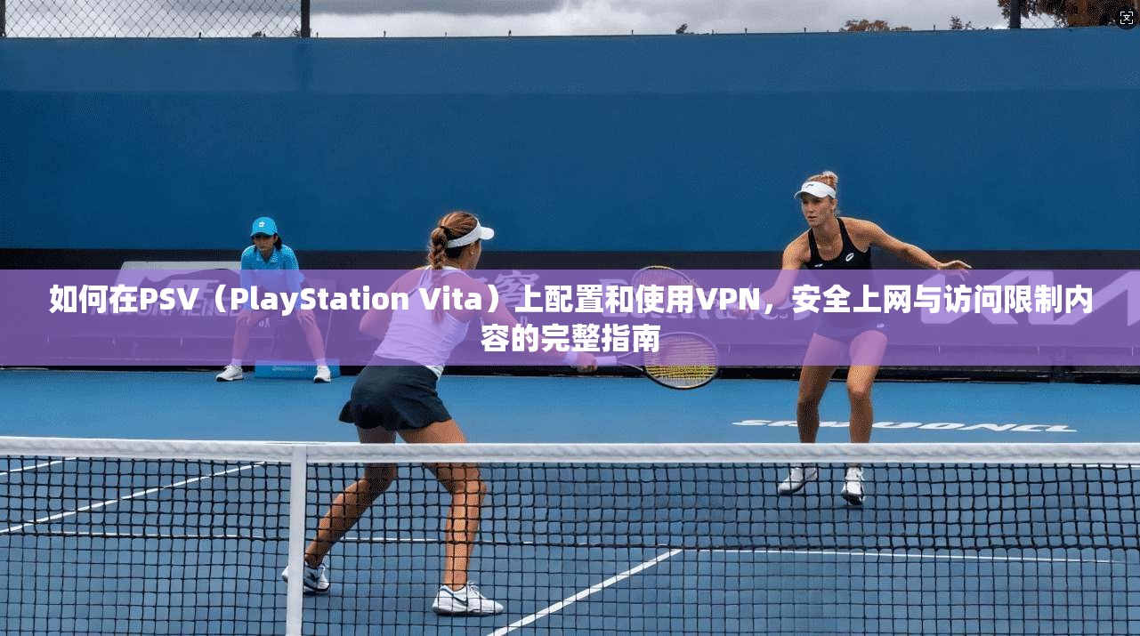 如何在PSV（PlayStation Vita）上配置和使用VPN，安全上网与访问限制内容的完整指南