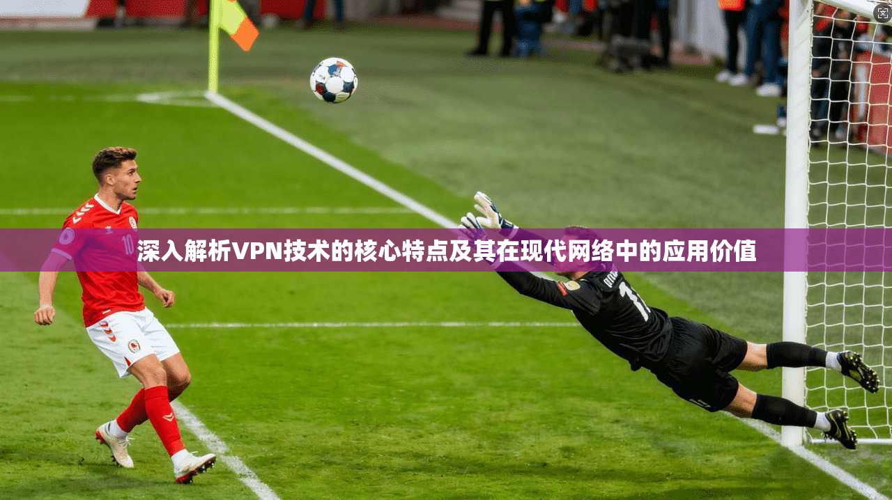 深入解析VPN技术的核心特点及其在现代网络中的应用价值