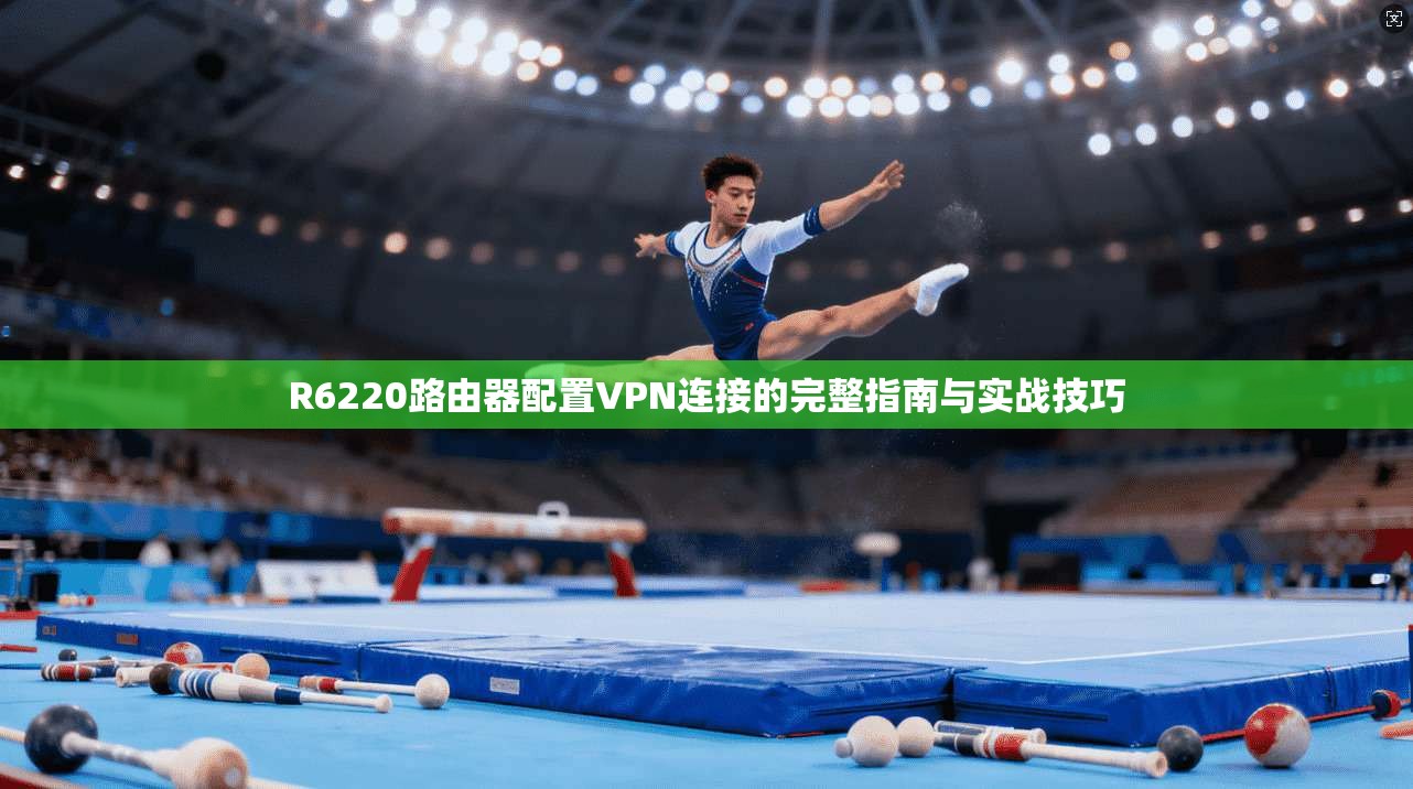 R6220路由器配置VPN连接的完整指南与实战技巧