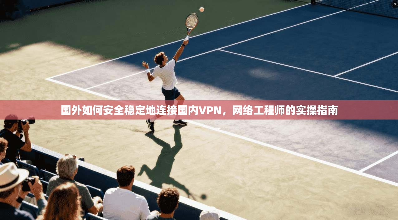 国外如何安全稳定地连接国内VPN，网络工程师的实操指南