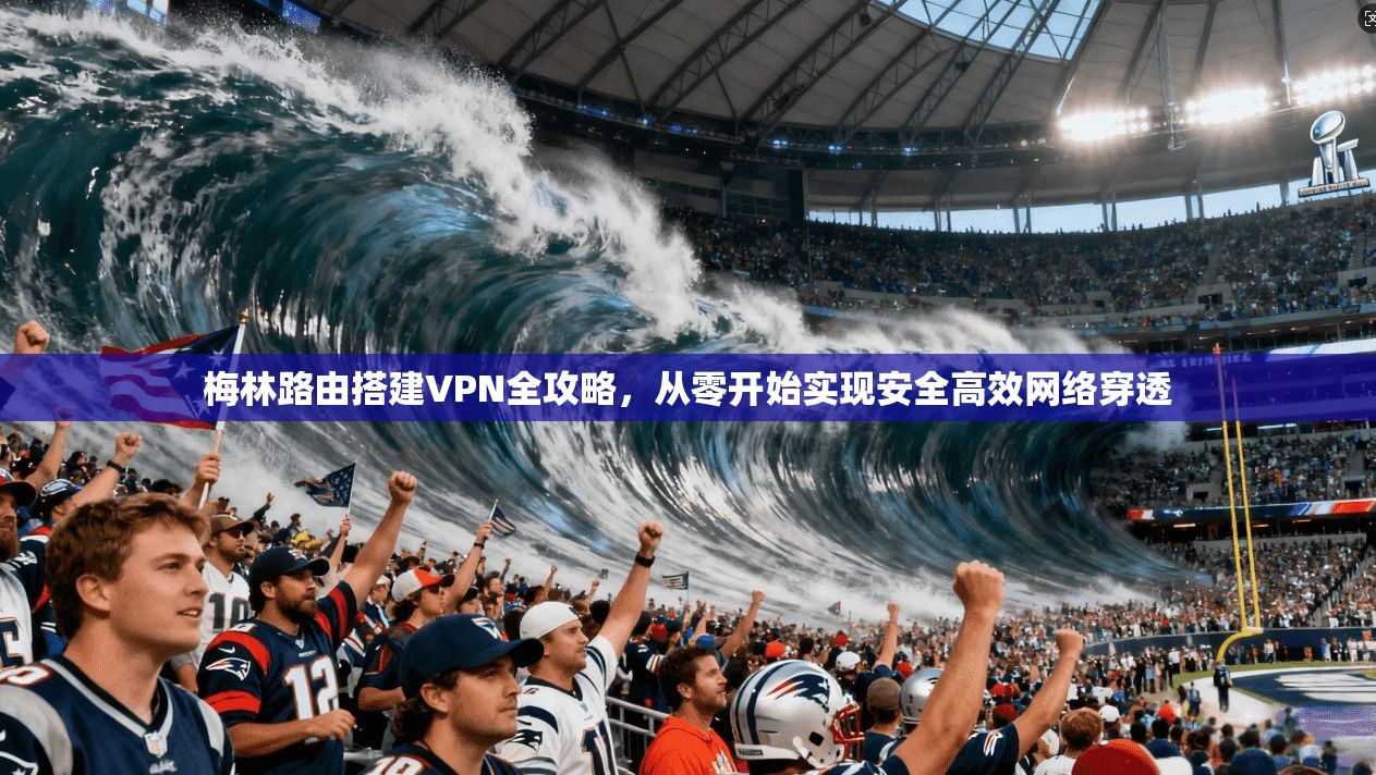 梅林路由搭建VPN全攻略,从零开始实现安全高效网络穿透