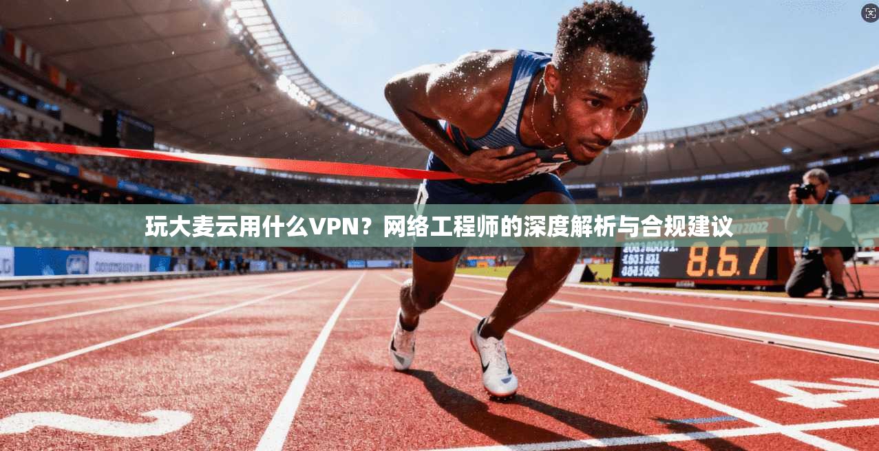玩大麦云用什么VPN？网络工程师的深度解析与合规建议