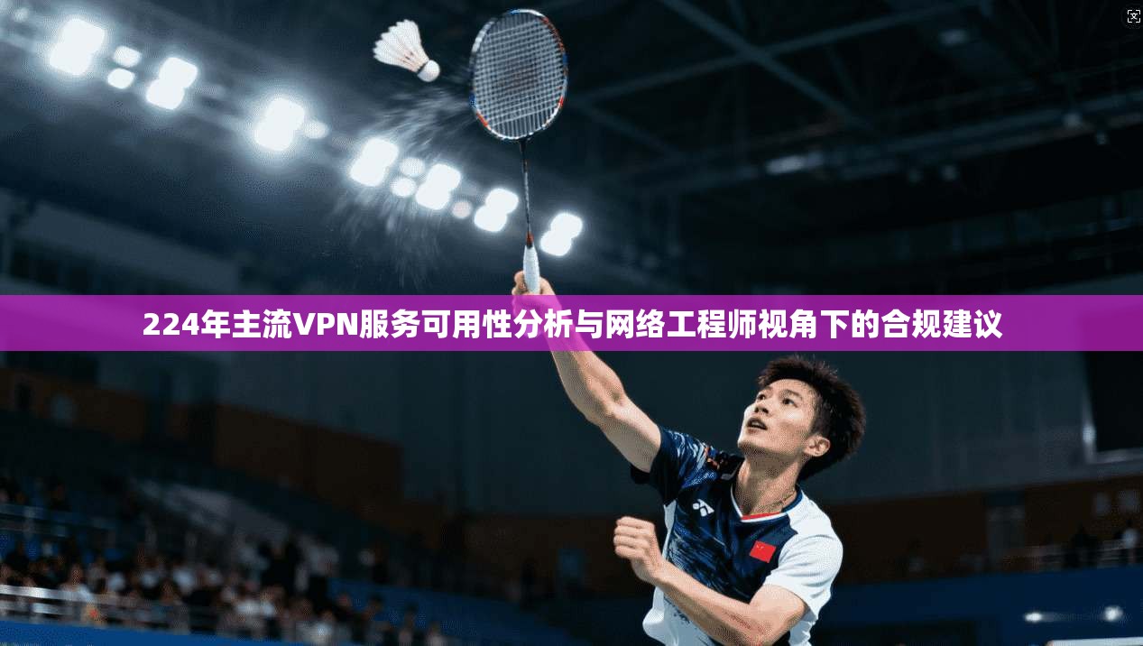 224年主流VPN服务可用性分析与网络工程师视角下的合规建议
