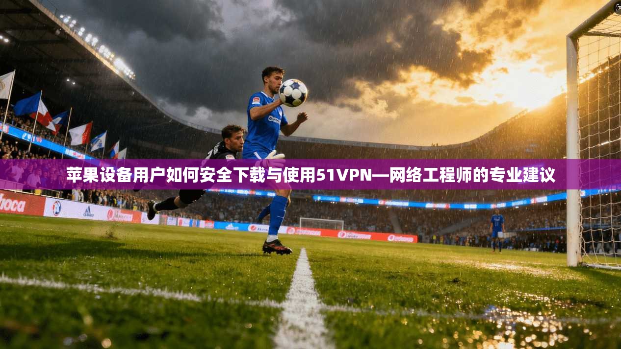 苹果设备用户如何安全下载与使用51VPN—网络工程师的专业建议