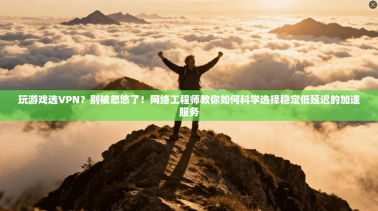 玩游戏选VPN？别被忽悠了！网络工程师教你如何科学选择稳定低延迟的加速服务