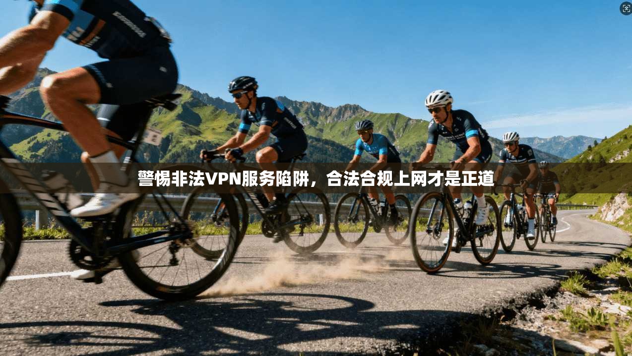 警惕非法VPN服务陷阱，合法合规上网才是正道
