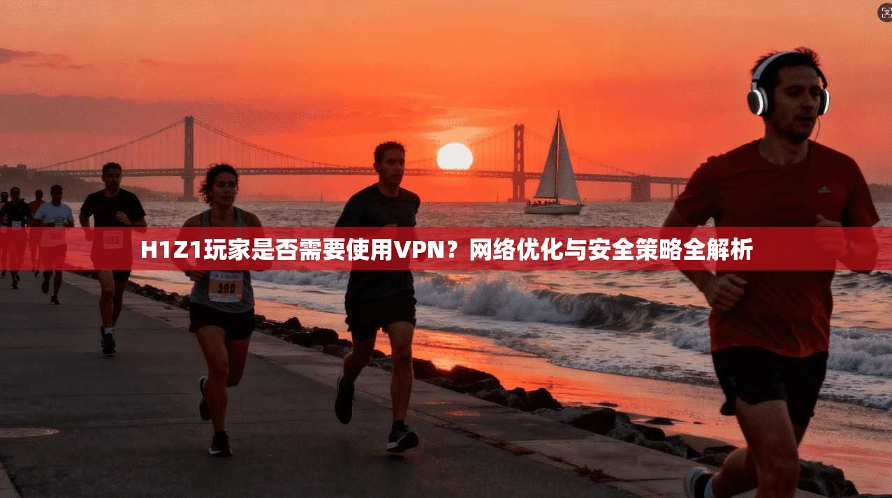 H1Z1玩家是否需要使用VPN？网络优化与安全策略全解析