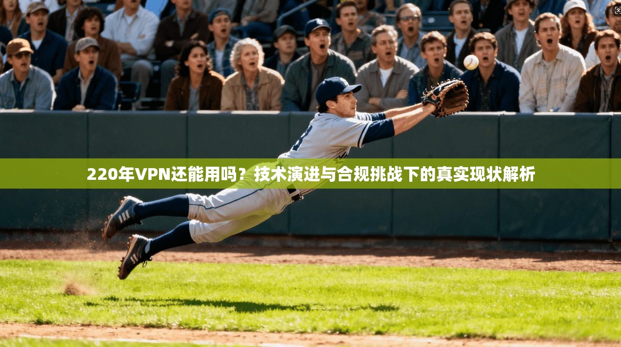 220年VPN还能用吗?技术演进与合规挑战下的真实现状解析