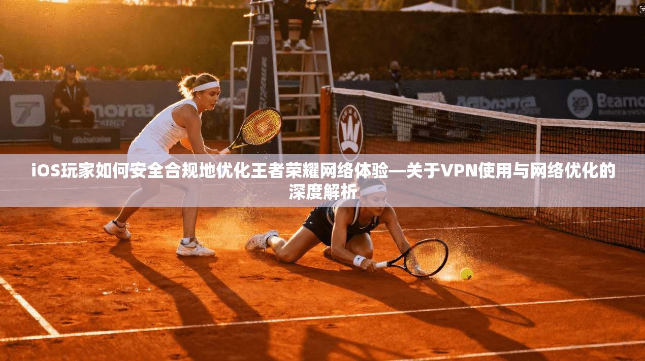 iOS玩家如何安全合规地优化王者荣耀网络体验—关于VPN使用与网络优化的深度解析