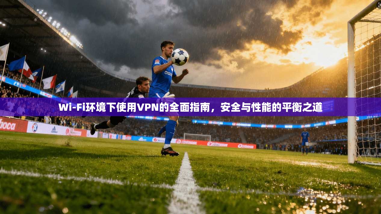 Wi-Fi环境下使用VPN的全面指南,安全与性能的平衡之道