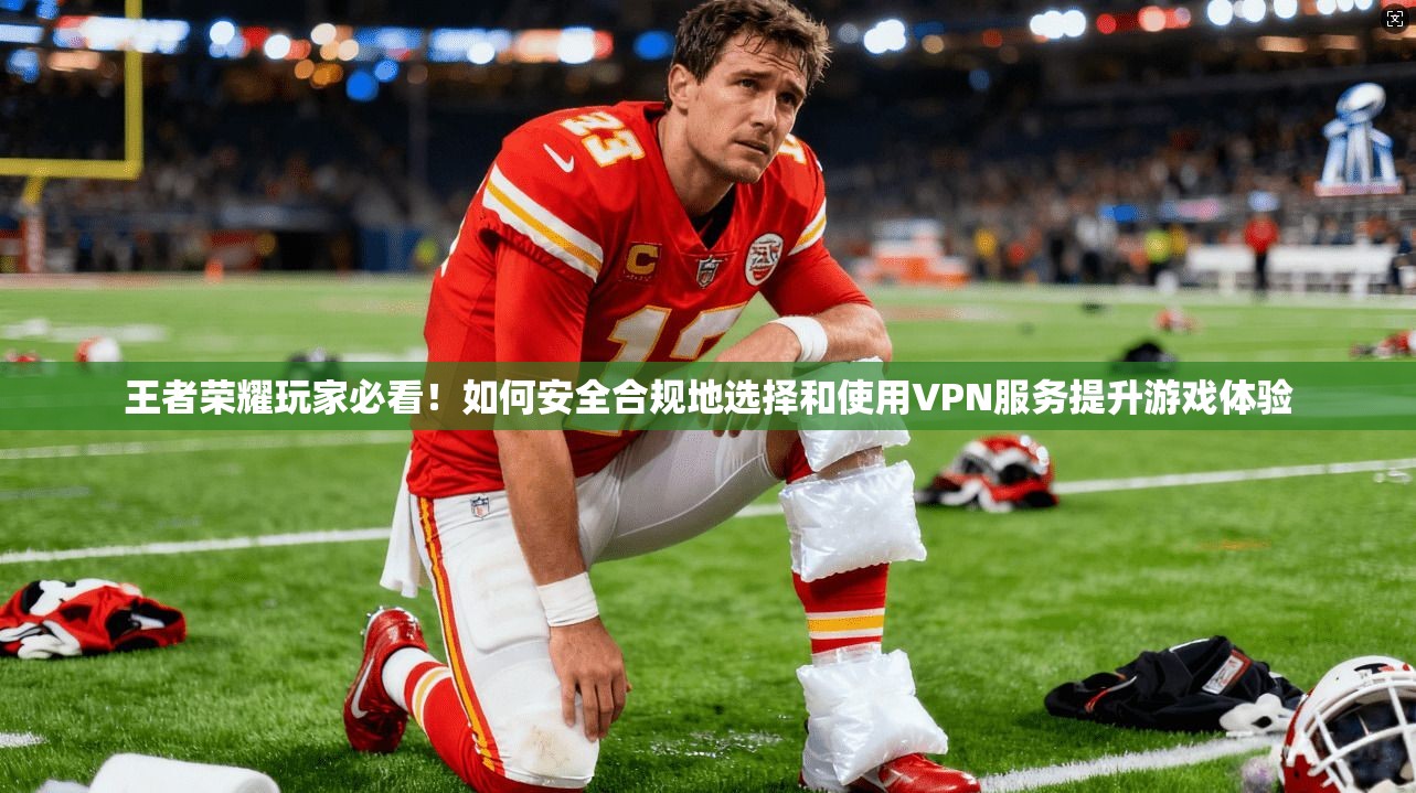 王者荣耀玩家必看!如何安全合规地选择和使用VPN服务提升游戏体验