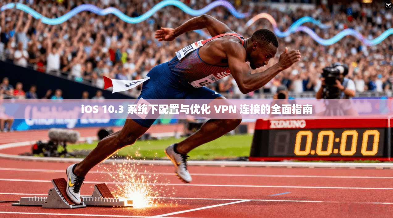 iOS 10.3 系统下配置与优化 VPN 连接的全面指南