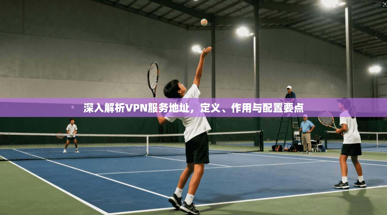 深入解析VPN服务地址，定义、作用与配置要点