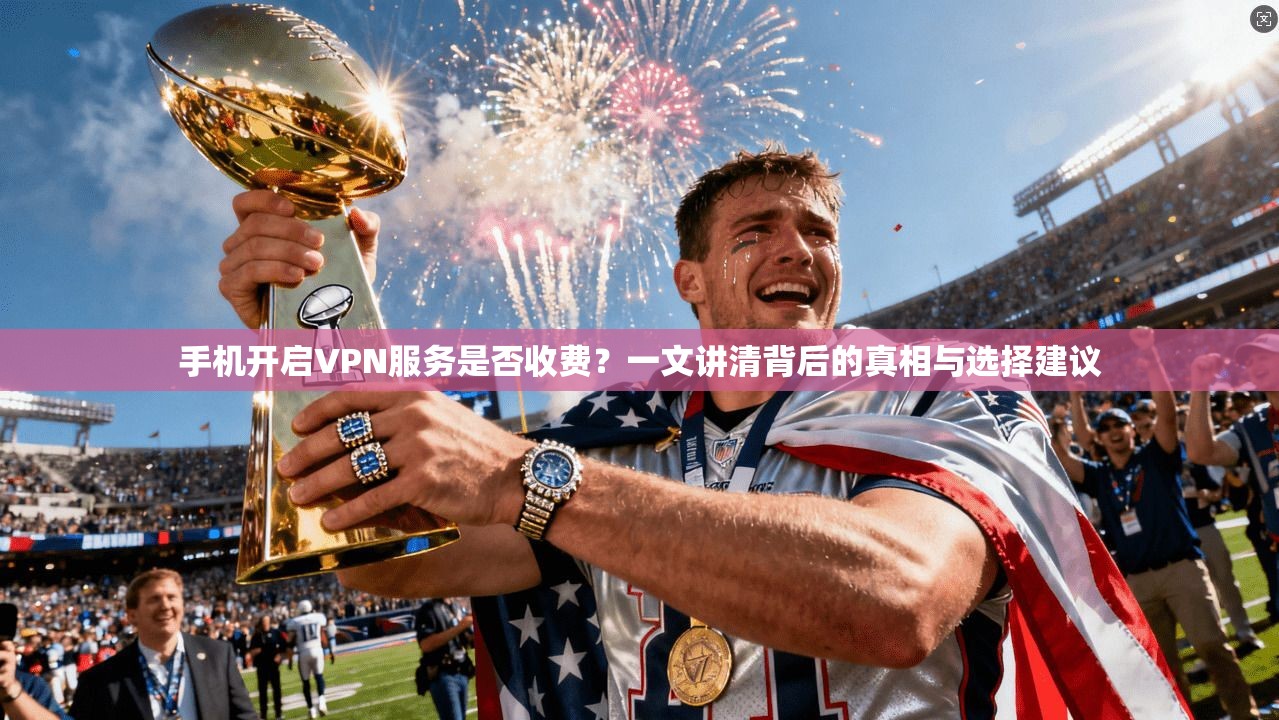 手机开启VPN服务是否收费？一文讲清背后的真相与选择建议