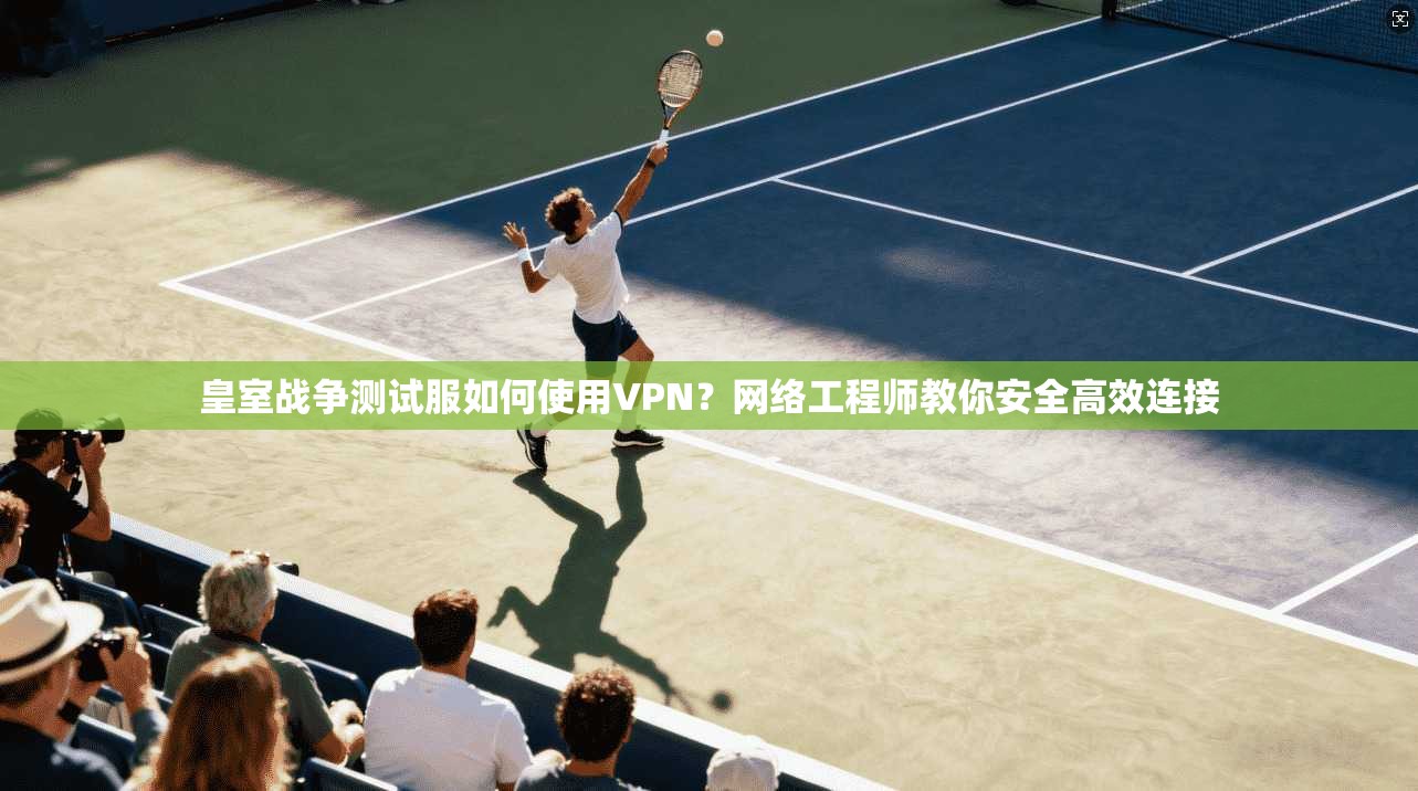 皇室战争测试服如何使用VPN?网络工程师教你安全高效连接