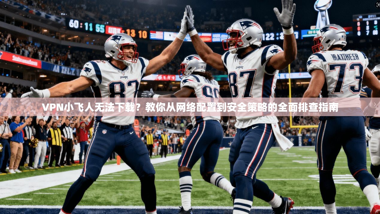 VPN小飞人无法下载？教你从网络配置到安全策略的全面排查指南