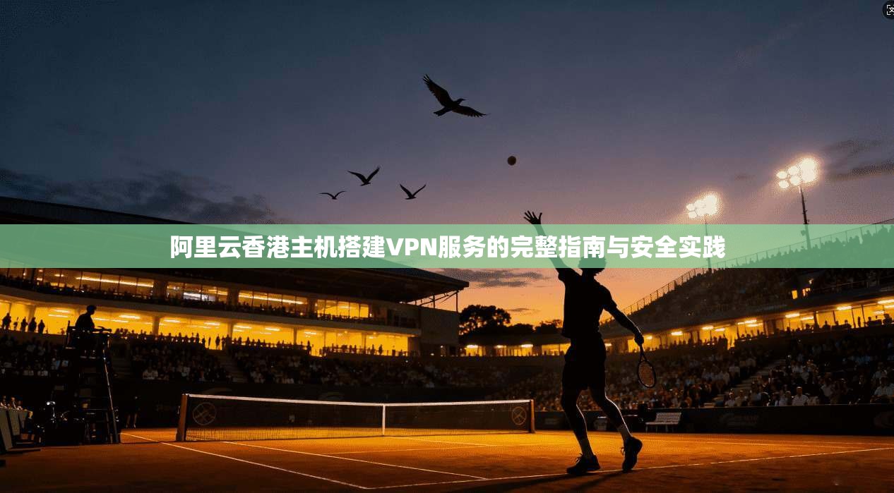 阿里云香港主机搭建VPN服务的完整指南与安全实践
