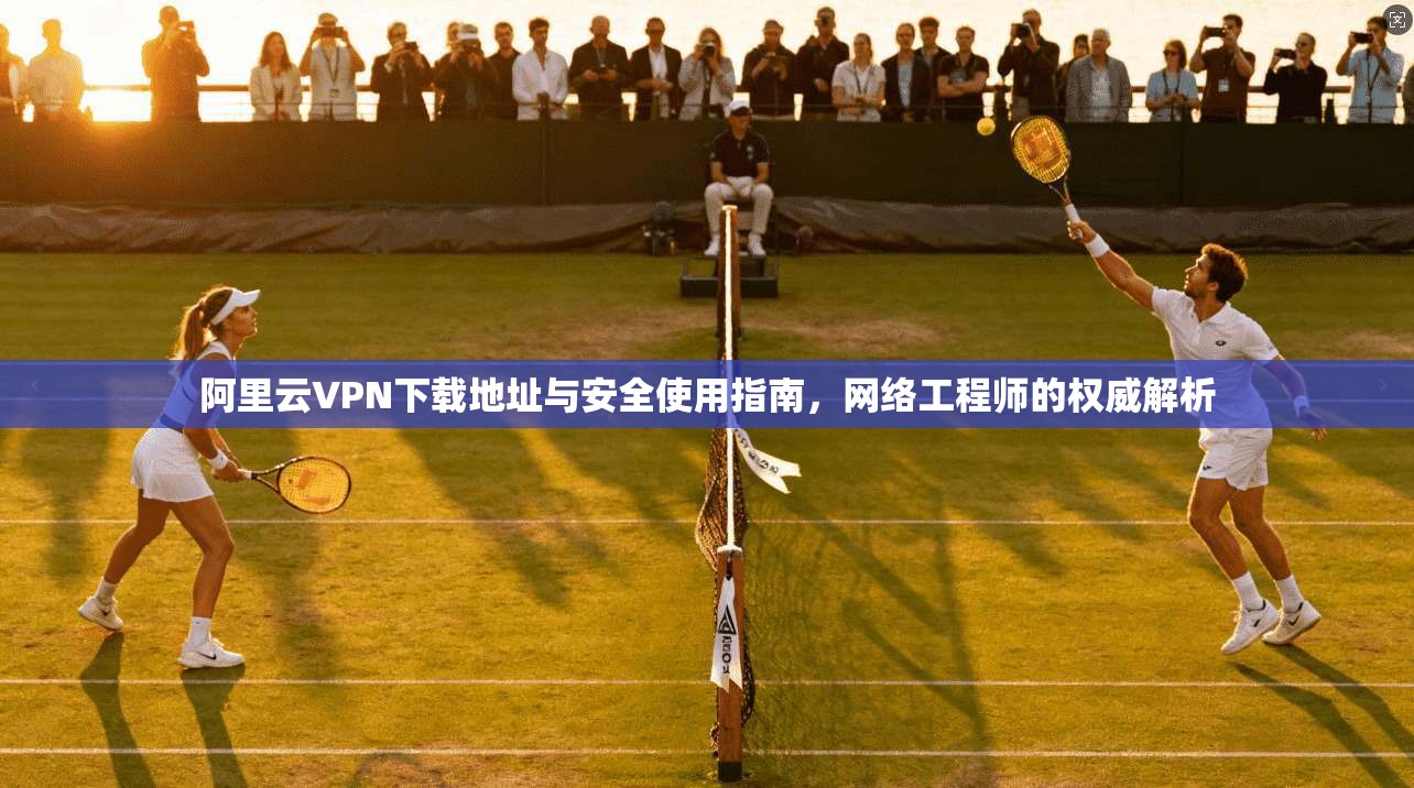 阿里云VPN下载地址与安全使用指南，网络工程师的权威解析