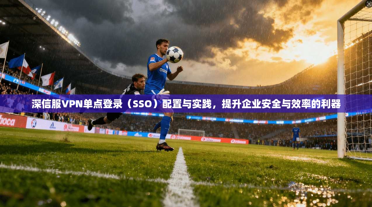 深信服VPN单点登录(SSO)配置与实践,提升企业安全与效率的利器