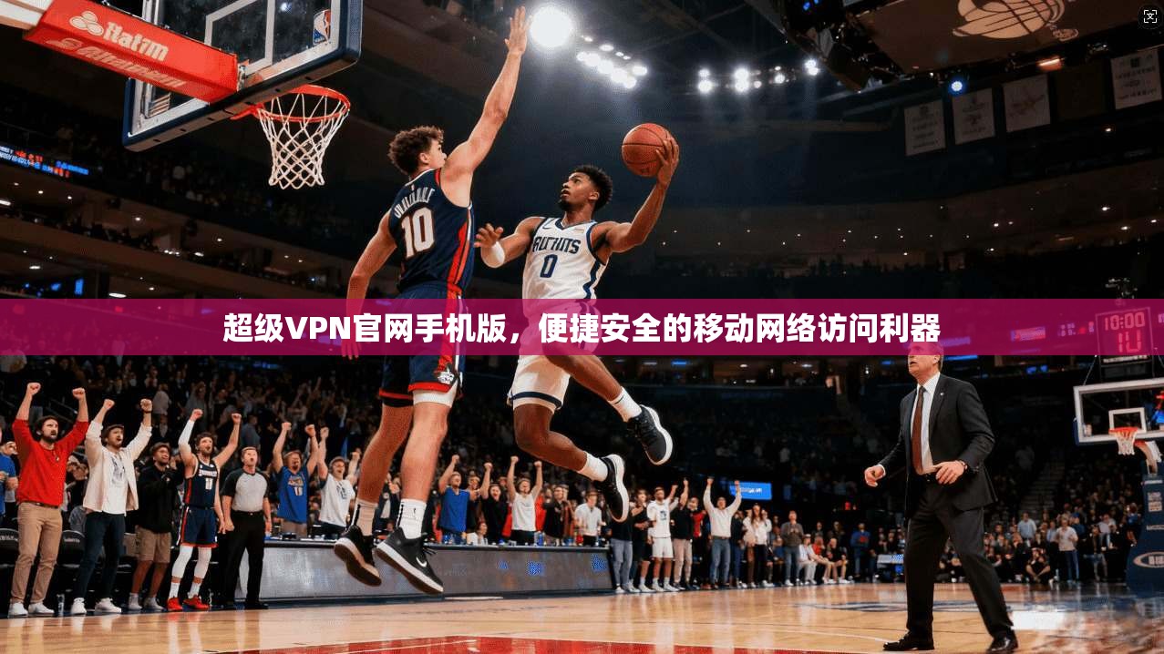 超级VPN官网手机版，便捷安全的移动网络访问利器