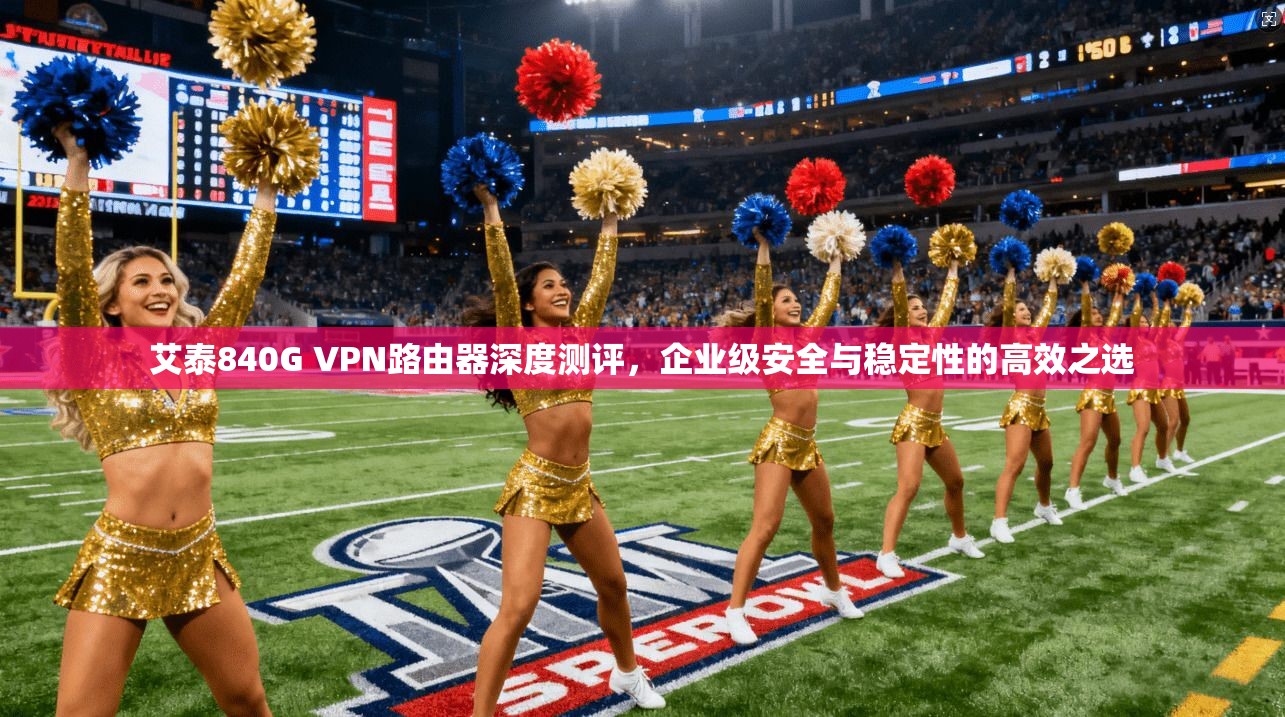 艾泰840G VPN路由器深度测评，企业级安全与稳定性的高效之选