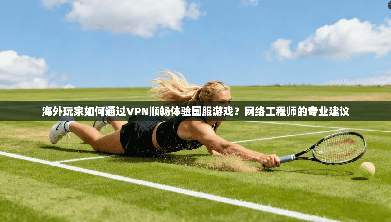 海外玩家如何通过VPN顺畅体验国服游戏？网络工程师的专业建议