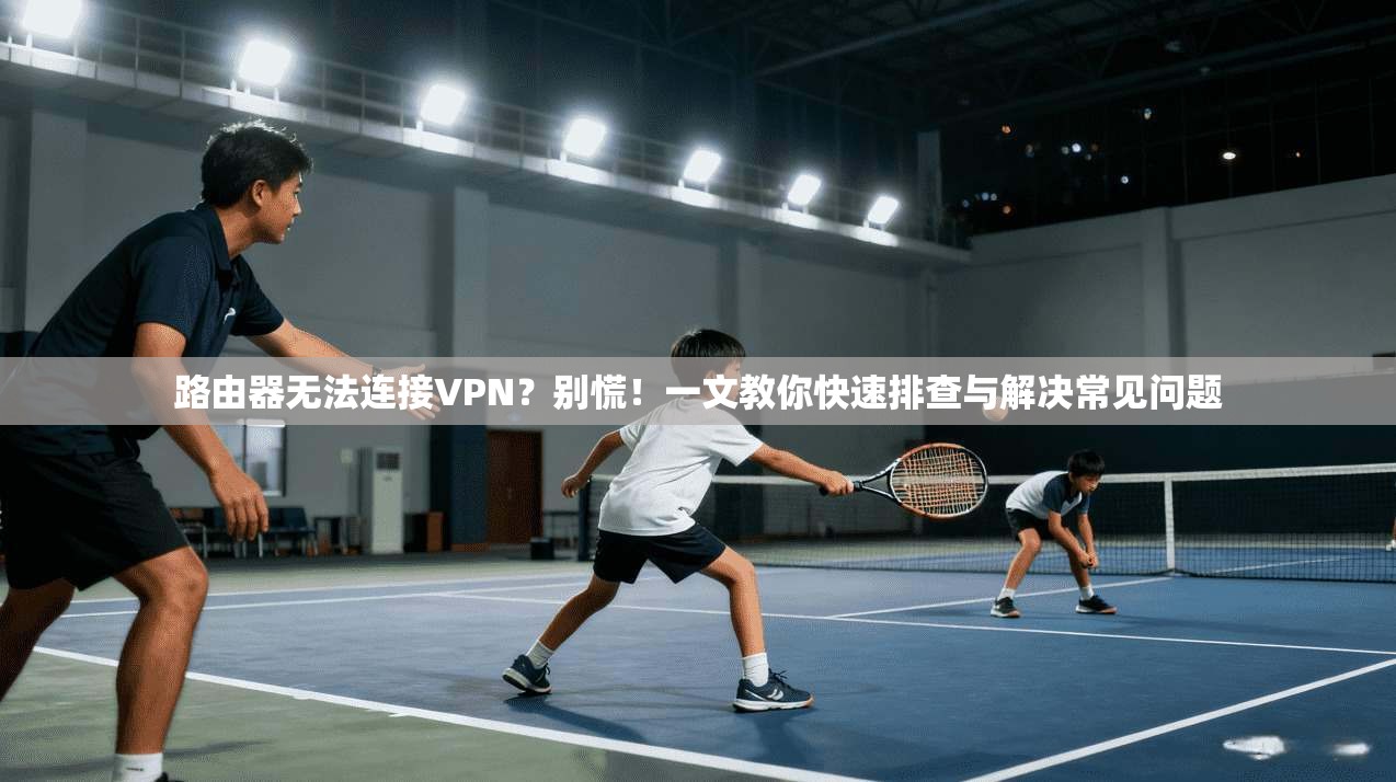 路由器无法连接VPN？别慌！一文教你快速排查与解决常见问题