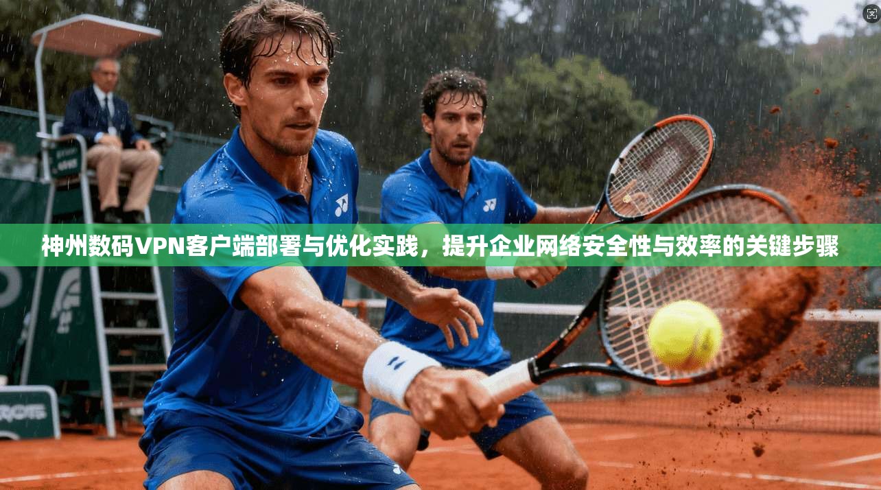 神州数码VPN客户端部署与优化实践，提升企业网络安全性与效率的关键步骤