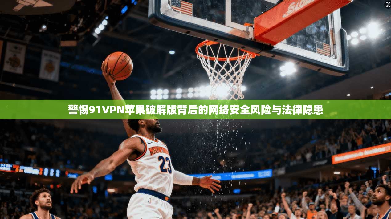警惕91VPN苹果破解版背后的网络安全风险与法律隐患