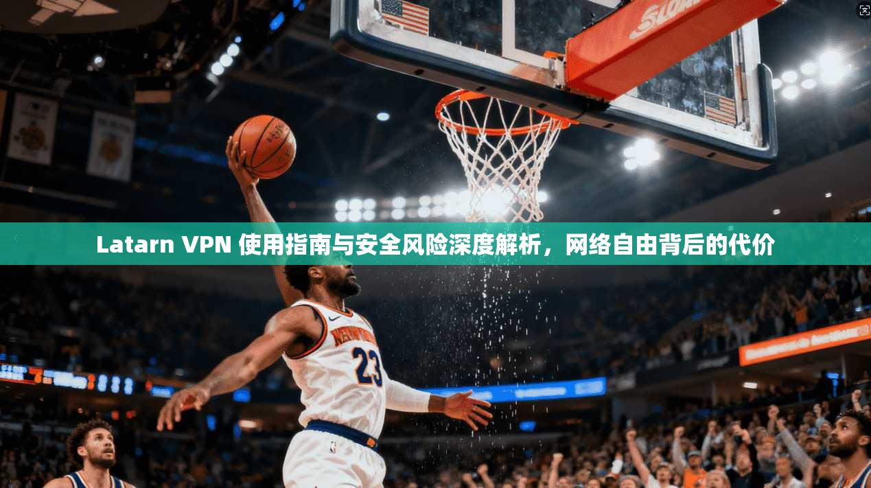 Latarn VPN 使用指南与安全风险深度解析,网络自由背后的代价