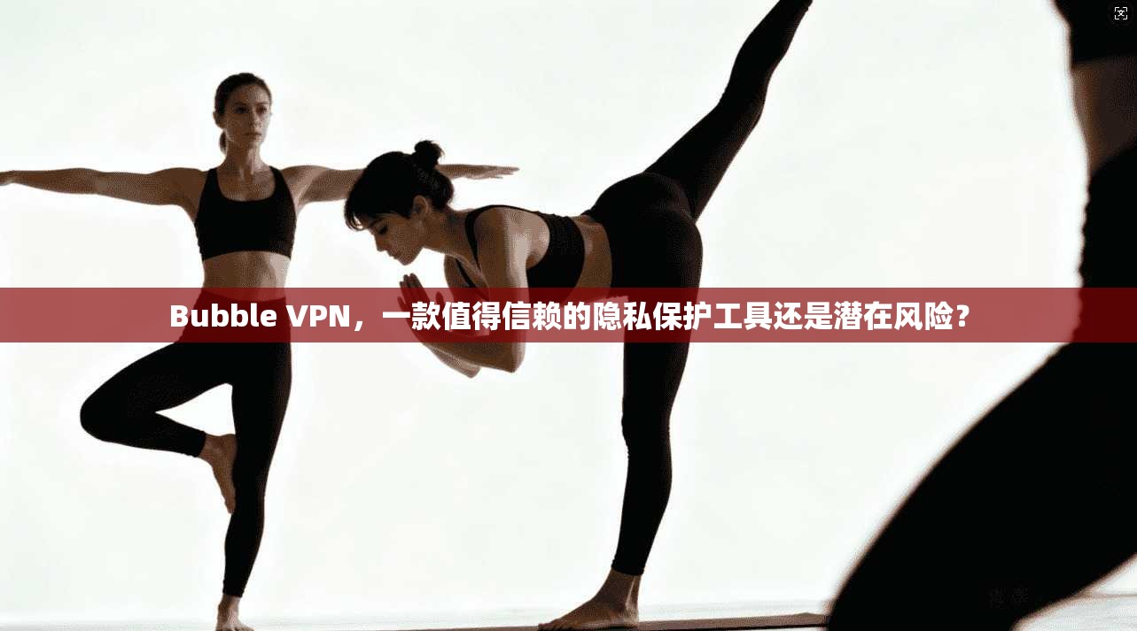 Bubble VPN，一款值得信赖的隐私保护工具还是潜在风险？