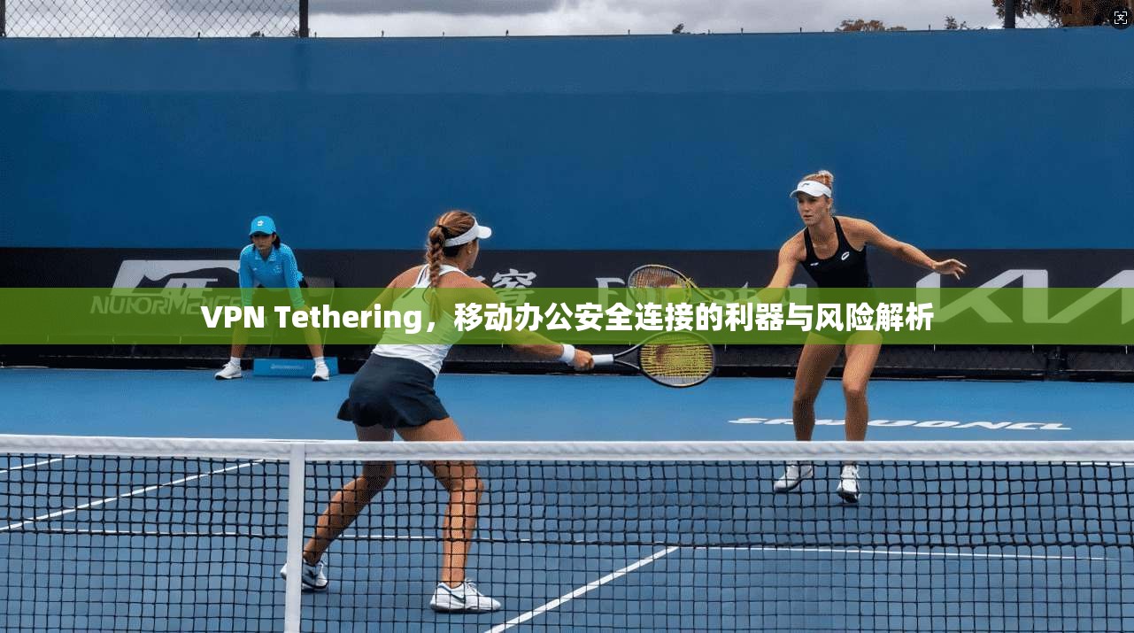 VPN Tethering，移动办公安全连接的利器与风险解析