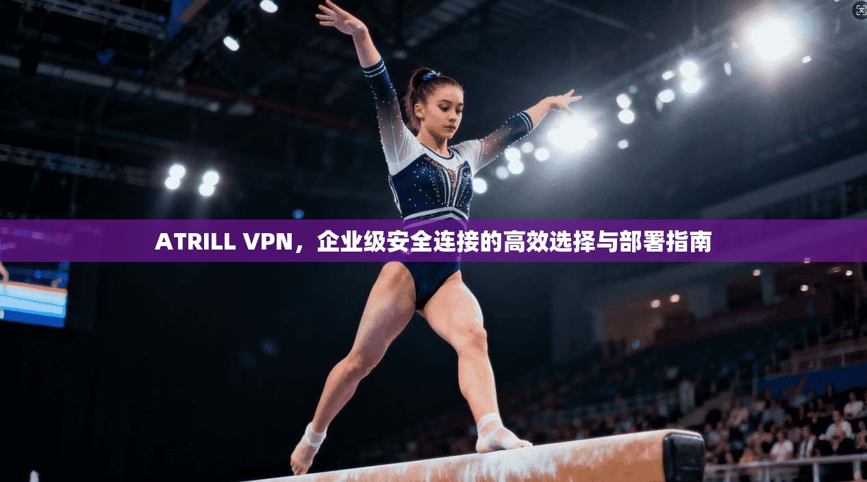 ATRILL VPN，企业级安全连接的高效选择与部署指南
