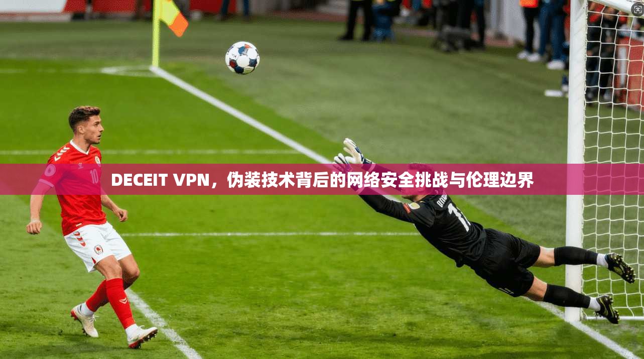DECEIT VPN，伪装技术背后的网络安全挑战与伦理边界