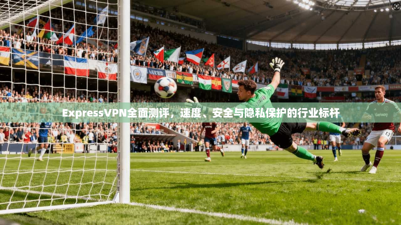 ExpressVPN全面测评,速度、安全与隐私保护的行业标杆