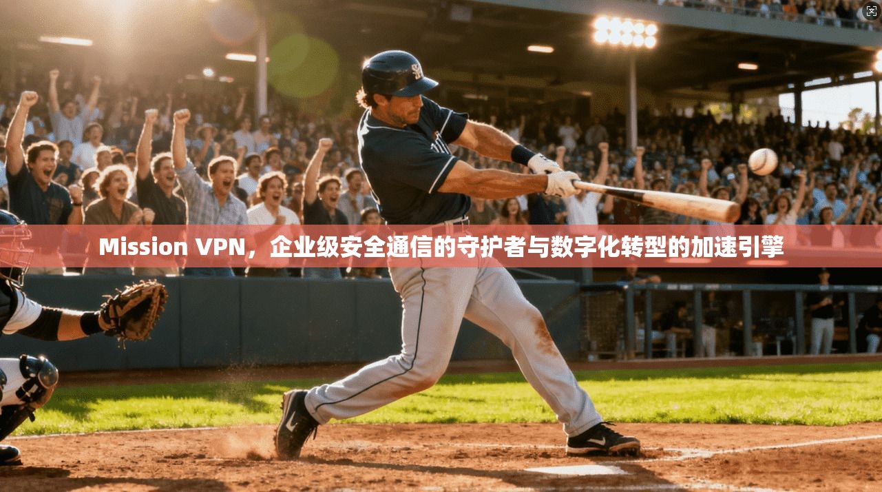 Mission VPN，企业级安全通信的守护者与数字化转型的加速引擎