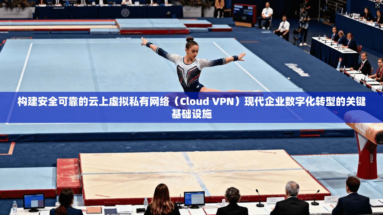 构建安全可靠的云上虚拟私有网络（Cloud VPN）现代企业数字化转型的关键基础设施