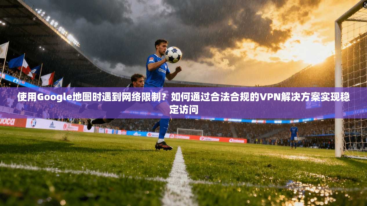 使用Google地图时遇到网络限制？如何通过合法合规的VPN解决方案实现稳定访问